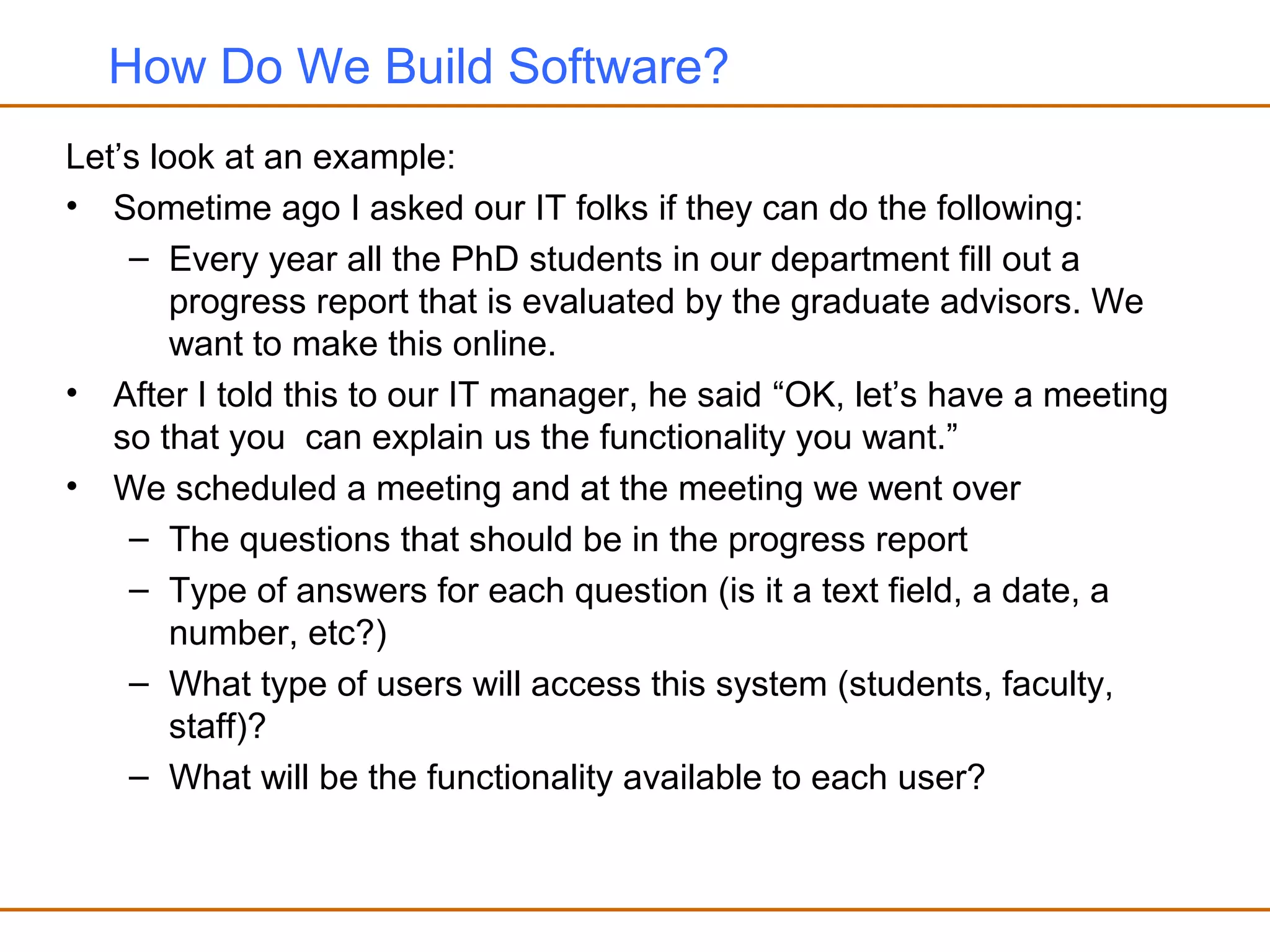 How Do We Build Software?
Let’s look at an example:
• Sometime ago I asked our IT folks if they can do the following:
– Every year all the PhD students in our department fill out a
progress report that is evaluated by the graduate advisors. We
want to make this online.
• After I told this to our IT manager, he said “OK, let’s have a meeting
so that you can explain us the functionality you want.”
• We scheduled a meeting and at the meeting we went over
– The questions that should be in the progress report
– Type of answers for each question (is it a text field, a date, a
number, etc?)
– What type of users will access this system (students, faculty,
staff)?
– What will be the functionality available to each user?
 