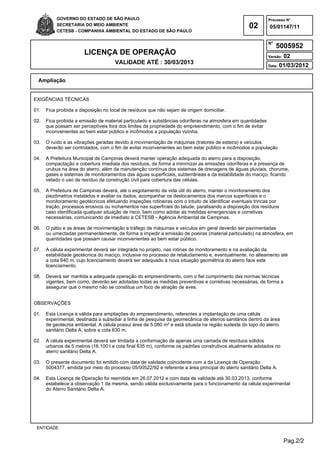 Pag.2/2
GOVERNO DO ESTADO DE SÃO PAULO
SECRETARIA DO MEIO AMBIENTE
CETESB - COMPANHIA AMBIENTAL DO ESTADO DE SÃO PAULO
02
Processo N°
N°
LICENÇA DE OPERAÇÃO
VALIDADE ATÉ : 30/03/2013
Versão: 02
Data: 01/03/2012
05/01147/11
5005952
Ampliação
ENTIDADE
EXIGÊNCIAS TÉCNICAS
01. Fica proibida a disposição no local de resíduos que não sejam de origem domiciliar.
02. Fica proibida a emissão de material particulado e substâncias odoríferas na atmosfera em quantidades
que possam ser perceptíveis fora dos limites da propriedade do empreendimento, com o fim de evitar
inconvenientes ao bem estar público e incômodos a população vizinha.
03. O ruído e as vibrações geradas devido à movimentação de máquinas (tratores de esteira) e veículos
deverão ser controlados, com o fim de evitar inconvenientes ao bem estar público e incômodos a população
04. A Prefeitura Municipal de Campinas deverá manter operação adequada do aterro para a disposição,
compactação e cobertura imediata dos resíduos, de forma a minimizar as emissões odoríferas e a presença de
urubus na área do aterro, além da manutenção contínua dos sistemas de drenagens de águas pluviais, chorume,
gases e sistemas de monitoramentos das águas superficiais, subterrâneas e da estabilidade do maciço, ficando
vetado o uso de resíduo da construção civil para cobertura das células.
05. A Prefeitura de Campinas deverá, até o esgotamento da vida útil do aterro, manter o monitoramento dos
piezômetros instalados e avaliar os dados, acompanhar os deslocamentos dos marcos superficiais e o
monitoramento geotécnicos efetuando inspeções rotineiras com o intuito de identificar eventuais trincas por
tração, processos erosivos ou inchamentos nas superfícies do talude, paralisando a disposição dos resíduos
caso identificada qualquer situação de risco, bem como adotar as medidas emergenciais e corretivas
necessárias, comunicando de imediato à CETESB - Agência Ambiental de Campinas.
06. O pátio e as áreas de movimentação e tráfego de máquinas e veículos em geral deverão ser pavimentadas
ou umectadas permanentemente, de forma a impedir a emissão de poeiras (material particulado) na atmosfera, em
quantidades que possam causar inconvenientes ao bem estar público.
07. A célula experimental deverá ser integrada no projeto, nas rotinas de monitoramento e na avaliação da
estabilidade geotécnica do maciço, inclusive no processo de retaludamento e, eventualmente, no alteamento até
a cota 640 m, cujo licenciamento deverá ser adequado à nova situação geométrica do aterro face este
licenciamento.
08. Deverá ser mantida a adequada operação do empreendimento, com o fiel cumprimento das normas técnicas
vigentes, bem como, deverão ser adotadas todas as medidas preventivas e corretivas necessárias, de forma a
assegurar que o mesmo não se constitua um foco de atração de aves.
OBSERVAÇÕES
01. Esta Licença é válida para ampliações do empreendimento, referentes a implantação de uma célula
experimental, destinada a subsidiar a linha de pesquisa da geomecânica de aterros sanitários dentro da área
de geotecnia ambiental. A célula possui área de 5.080 m² e está situada na região sudeste do topo do aterro
sanitário Delta A, sobre a cota 630 m.
02. A célula experimental deverá ser limitada a conformação de apenas uma camada de resíduos sólidos
urbanos de 5 metros (16.100 t e cota final 635 m), conforme os padrões construtivos atualmente adotados no
aterro sanitário Delta A.
03. O presente documento foi emitido com data de validade coincidente com a da Licença de Operação
5004377, emitida por meio do processo 05/00522/92 e referente a área principal do aterro sanitário Delta A.
04. Esta Licença de Operação foi reemitida em 26.07.2012 e com data de validade até 30.03.2013, conforme
estabelece a observação 1 da mesma, sendo válida exclusivamente para o funcionamento da célula experimental
do Aterro Sanitário Delta A.
 