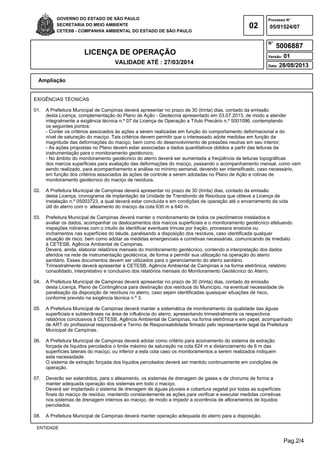 Pag.2/4
GOVERNO DO ESTADO DE SÃO PAULO
SECRETARIA DO MEIO AMBIENTE
CETESB - COMPANHIA AMBIENTAL DO ESTADO DE SÃO PAULO
02
Processo N°
N°
LICENÇA DE OPERAÇÃO
VALIDADE ATÉ : 27/03/2014
Versão: 01
Data: 28/08/2013
05/01524/07
5006887
Ampliação
ENTIDADE
EXIGÊNCIAS TÉCNICAS
01. A Prefeitura Municipal de Campinas deverá apresentar no prazo de 30 (trinta) dias, contado da emissão
desta Licença, complementação do Plano de Ação - Geotecnia apresentado em 03.07.2013, de modo a atender
integralmente a exigência técnica n.º 07 da Licença de Operação a Título Precário n.º 5001096, contemplando
os seguintes pontos:
- Conter os critérios associados às ações a serem realizadas em função do comportamento deformacional e do
nível de saturação do maciço. Tais critérios devem permitir que o interessado adote medidas em função da
magnitude das deformações do maciço, bem como do desenvolvimento de pressões neutras em seu interior;
- As ações propostas no Plano devem estar associadas a dados quantitativos obtidos a partir das leituras da
instrumentação para o monitoramento geotécnico;
- No âmbito do monitoramento geotécnico do aterro deverá ser aumentada a freqüência de leituras topográficas
dos marcos superficiais para avaliação das deformações do maciço, passando o acompanhamento mensal, como vem
sendo realizado, para acompanhamento e análise no mínimo semanal, devendo ser intensificado, caso necessário,
em função dos critérios associados às ações de controle a serem adotadas no Plano de Ação e rotinas de
monitoramento geotécnico do maciço de resíduos.
02. A Prefeitura Municipal de Campinas deverá apresentar no prazo de 30 (trinta) dias, contado da emissão
desta Licença, cronograma de implantação da Unidade de Transbordo de Resíduos que obteve a Licença de
Instalação n.º 05003723, a qual deverá estar concluída e em condições de operação até o encerramento da vida
útil do aterro com o alteamento do maciço da cota 630 m a 640 m.
03. Prefeitura Municipal de Campinas deverá manter o monitoramento de todos os piezômetros instalados e
avaliar os dados, acompanhar os deslocamentos dos marcos superficiais e o monitoramento geotécnico efetuando
inspeções rotineiras com o intuito de identificar eventuais trincas por tração, processos erosivos ou
inchamentos nas superfícies do talude, paralisando a disposição dos resíduos, caso identificada qualquer
situação de risco, bem como adotar as medidas emergenciais e corretivas necessárias, comunicando de imediato
à CETESB, Agência Ambiental de Campinas.
Deverá, ainda, elaborar relatórios mensais do monitoramento geotécnico, contendo a interpretação dos dados
aferidos na rede de instrumentação geotécnica, de forma a permitir sua utilização na operação do aterro
sanitário. Esses documentos devem ser utilizados para o gerenciamento do aterro sanitário.
Trimestralmente deverá apresentar à CETESB, Agência Ambiental de Campinas e na forma eletrônica, relatório
consolidado, interpretativo e conclusivo dos relatórios mensais do Monitoramento Geotécnico do Aterro.
04. A Prefeitura Municipal de Campinas deverá apresentar no prazo de 30 (trinta) dias, contado da emissão
desta Licença, Plano de Contingência para destinação dos resíduos do Município, na eventual necessidade de
paralisação da disposição de resíduos no aterro, caso sejam identificadas quaisquer situações de risco,
conforme previsto na exigência técnica n.º 3.
05. A Prefeitura Municipal de Campinas deverá manter a sistemática de monitoramento da qualidade das águas
superficiais e subterrâneas na área de influência do aterro, apresentando trimestralmente os respectivos
relatórios conclusivos à CETESB, Agência Ambiental de Campinas, na forma eletrônica e em papel, acompanhado
de ART do profissional responsável e Termo de Responsabilidade firmado pelo representante legal da Prefeitura
Municipal de Campinas.
06. A Prefeitura Municipal de Campinas deverá adotar como critério para acionamento do sistema de extração
forçada de líquidos percolados o limite máximo de saturação na cota 624 m e distanciamento de 6 m das
superfícies laterais do maciço, ou inferior a esta cota caso os monitoramentos a serem realizados indiquem
esta necessidade.
O sistema de extração forçada dos líquidos percolados deverá ser mantido continuamente em condições de
operação.
07. Deverão ser estendidos, para o alteamento, os sistemas de drenagem de gases e de chorume de forma a
manter adequada operação dos sistemas em todo o maciço.
Deverá ser implantado o sistema de drenagem de águas pluviais e cobertura vegetal por todas as superfícies
finais do maciço de resíduo, mantendo constantemente as ações para verificar e executar medidas corretivas
nos sistemas de drenagem internos ao maciço, de modo a impedir a ocorrência de afloramentos de líquidos
percolados.
08. A Prefeitura Municipal de Campinas deverá manter operação adequada do aterro para a disposição,
 
