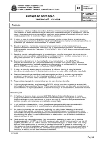 Pag.3/4
GOVERNO DO ESTADO DE SÃO PAULO
SECRETARIA DO MEIO AMBIENTE
CETESB - COMPANHIA AMBIENTAL DO ESTADO DE SÃO PAULO
02
Processo N°
N°
LICENÇA DE OPERAÇÃO
VALIDADE ATÉ : 27/03/2014
Versão: 01
Data: 28/08/2013
05/01524/07
5006887
Ampliação
ENTIDADE
compactação e cobertura imediata dos resíduos, de forma a minimizar as emissões odoríferas e a presença de
urubus na área do aterro, além da manutenção contínua dos sistemas de drenagens de águas pluviais, chorume,
gases e sistemas de monitoramentos das águas superficiais, subterrâneas e da estabilidade do maciço, ficando
vetado o uso de resíduo da construção civil para cobertura das células.
09. O pátio e as áreas de movimentação e tráfego de máquinas e veículos em geral deverão ser pavimentados
ou umectados permanentemente, de forma a impedir a emissão de poeiras (material particulado) na atmosfera, em
quantidades que possam causar inconvenientes ao bem estar público.
10. Deverá ser garantida a manutenção das características dos elementos constituintes dos sistemas de
proteção ambiental do alteamento em consonância com os aspectos técnico-construtivos e especificações de
projeto analisadas por meio dos Pareceres nº 079/10/TACR e n º 009/11/TACR, já de conhecimento da Prefeitura
de Campinas.
11. Deverá ser mantida a adequada operação do empreendimento, com o fiel cumprimento das normas técnicas
vigentes, bem como, deverão ser adotadas todas as medidas preventivas e corretivas necessárias, de forma a
assegurar que o mesmo não se constitua um foco de atração de aves.
12. Caso o sistema de tratamento de efluentes líquidos (chorume) implantado no Aterro Delta 1A seja
reativado, fica estabelecido que o lançamento de efluentes líquidos em corpo receptor deverá atender os
padrões legais de emissão e qualidade estabelecidos no Regulamento da Lei Estadual 997/76, aprovado pelo
Decreto 8.468/76 e suas alterações; e na Resolução CONAMA 357/05.
13. O ruído e as vibrações geradas devido à movimentação de máquinas (tratores de esteira) e veículos
deverão ser controlados, com o fim de evitar inconvenientes ao bem estar público e incômodos a população
14. Fica proibida a emissão de material particulado e substâncias odoríferas na atmosfera em quantidades
que possam ser perceptíveis fora dos limites da propriedade do empreendimento, com o fim de evitar
inconvenientes ao bem estar público e incômodos a população vizinha.
15. Fica proibida a disposição de resíduos no local que não sejam de origem domiciliar.
16. Toda documentação técnica a ser apresentada à CETESB, exigidas nesta licença, deverá ser acompanhada
de Anotação de Responsabilidade Técnica - ART do responsável técnico por sua elaboração, bem como, para o
acompanhamento da implantação do Plano, no decorrer da operação do empreendimento, devidamente recolhida.
OBSERVAÇÕES
01. A Prefeitura de Campinas deverá comunicar à CETESB, Agência Ambiental de Campinas, de imediato,
qualquer desconformidade ambiental identificada nos monitoramentos e/ou nas inspeções visuais no maciço,
indicando as ações adotadas para reversão da situação, sob pena de caracterizar situação agravante para
definição das ações administrativas a serem adotadas por este Órgão.
02. O não atendimento das exigências e prazos estabelecidos nas Observações/Exigências desta Licença
poderá acarretar o cancelamento de seus efeitos e/ou na aplicação das sanções legais.
03. Em vista do curto período que eventualmente será obtido com licença para o alteamento até a cota 640
m, é imprescindível que haja o empenho da Prefeitura Municipal de Campinas em mobilizar-se para prover
condições futuras adequadas relativas à gestão dos resíduos sólidos municipais, sobretudo no que se refere a
sua disposição final, e para o projeto de encerramento da área do aterro e sua recuperação ambiental com
vistas ao uso futuro da área.
04. Tendo em vista que a ampliação do Aterro Delta A ocorrerá por alteamento do maciço que foi objeto da
licença de operação nº 5004377, de 30.06.2009, prevista para até a cota 630 metros, e que teve sua vida útil
esgotada, esta última terá sua validade estendida concomitantemente e para os prazos fixados nesta licença,
tendo em vista que são comuns as estruturas de drenagem de chorume, de gases e de aguas pluviais e as
relativas aos monitoramentos de águas superficiais e subterrâneas, dos piezômetros e marcos superficiais e as
unidades de armazenamento de chorume, administrativas e operacionais, não sendo contemplada qualquer
disposição de resíduos fora das áreas previstas no alteamento.
 