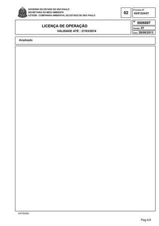 Pag.4/4
GOVERNO DO ESTADO DE SÃO PAULO
SECRETARIA DO MEIO AMBIENTE
CETESB - COMPANHIA AMBIENTAL DO ESTADO DE SÃO PAULO
02
Processo N°
N°
LICENÇA DE OPERAÇÃO
VALIDADE ATÉ : 27/03/2014
Versão: 01
Data: 28/08/2013
05/01524/07
5006887
Ampliação
ENTIDADE
 