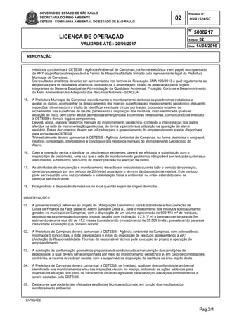Pag.3/4
GOVERNO DO ESTADO DE SÃO PAULO
SECRETARIA DO MEIO AMBIENTE
CETESB - COMPANHIA AMBIENTAL DO ESTADO DE SÃO PAULO
02
Processo N°
N°
LICENÇA DE OPERAÇÃO
VALIDADE ATÉ : 20/09/2017
Versão: 02
Data: 14/04/2016
05/01524/07
5008217
RENOVAÇÃO
ENTIDADE
relatórios conclusivos à CETESB - Agência Ambiental de Campinas, na forma eletrônica e em papel, acompanhado
de ART do profissional responsável e Termo de Responsabilidade firmado pelo representante legal da Prefeitura
Municipal de Campinas.
Os resultados analíticos deverão ser apresentados nos termos da Resolução SMA 100/2013 a qual regulamenta as
exigências para os resultados analíticos, incluindo-se a amostragem, objeto de apreciação pelos órgãos
integrantes do Sistema Estadual de Administração da Qualidade Ambiental, Proteção, Controle e Desenvolvimento
do Meio Ambiente e Uso Adequado dos Recursos Naturais - SEAQUA.
15. A Prefeitura Municipal de Campinas deverá manter o monitoramento de todos os piezômetros instalados e
avaliar os dados, acompanhar os deslocamentos dos marcos superficiais e o monitoramento geotécnico efetuando
inspeções rotineiras com o intuito de identificar eventuais trincas por tração, processos erosivos ou
inchamentos nas superfícies do talude, paralisando a disposição dos resíduos, caso identificada qualquer
situação de risco, bem como adotar as medidas emergenciais e corretivas necessárias, comunicando de imediato
à CETESB e demais órgãos competentes.
Deverá, ainda, elaborar relatórios mensais do monitoramento geotécnico, contendo a interpretação dos dados
aferidos na rede de instrumentação geotécnica, de forma a permitir sua utilização na operação do aterro
sanitário. Esses documentos devem ser utilizados para o gerenciamento do empreendimento e estar disponíveis
para consulta da CETESB.
Trimestralmente deverá apresentar à CETESB - Agência Ambiental de Campinas, na forma eletrônica e em papel,
relatório consolidado, interpretativo e conclusivo dos relatórios mensais do Monitoramento Geotécnico do
Aterro.
16. Caso a operação venha a danificar os piezômetros existentes, deverá ser efetuada a substituição com o
mesmo tipo de piezômetro, uma vez que a rede de monitoramento geotécnico não poderá ser reduzida ou ter seus
instrumentos substituídos por outros de menor precisão na aferição de dados.
17. As atividades de manutenção e monitoramento deverão ser executadas durante todo o período de operação,
devendo prosseguir por um período de 20 (vinte) anos após o término da disposição de rejeitos. Este período
pode ser reduzido, uma vez constatada a estabilização física e ambiental, ou então estendido caso se
verifique ser insuficiente.
18. Fica proibida a disposição de resíduos no local que não sejam de origem domiciliar.
OBSERVAÇÕES
01. A presente Licença refere-se ao projeto de "Adequação Geométrica para Estabilidade e Recuperação de
Cotas de Projetos da Face Leste do Aterro Sanitário Delta A", para o recebimento dos resíduos sólidos urbanos
gerados no município de Campinas, com a disposição de um volume aproximado de 609.115 m³ de resíduos,
seguindo-se as premissas do projeto original: taludes com inclinação 1:2,5 (V:H) e bermas com largura de 5m,
estimando-se uma vida útil de 17,2 meses (considerando o recebimento de 35.500 t/mês), prevalecendo para sua
caducidade a condição que primeiro ocorrer.
02. A Prefeitura de Campinas deverá comunicar à CETESB - Agência Ambiental de Campinas, com antecedência
mínima de 5 (cinco) dias, a data prevista para o início da disposição de resíduos, apresentando a ART
(Anotação de Responsabilidade Técnica) do responsável técnico pela execução do projeto e operação do
empreendimento.
03. A aceitação da conformação geométrica proposta está condicionada a manutenção das condições de
estabilidade, a qual deverá ser acompanhada por meio do monitoramento geotécnico e, em caso de constatações
contrárias, a mesma deverá ser revista, com a suspensão da disposição de resíduos na área objeto desta
04. A Prefeitura de Campinas deverá comunicar à CETESB, de imediato, qualquer desconformidade ambiental
identificada nos monitoramentos e/ou nas inspeções visuais no maciço, indicando as ações adotadas para
reversão da situação, sob pena de caracterizar situação agravante para definição das ações administrativas a
serem adotadas pela CETESB.
05. Destaca-se que poderão ser efetuadas exigências técnicas adicionais, em função dos resultados do
monitoramento ambiental.
 