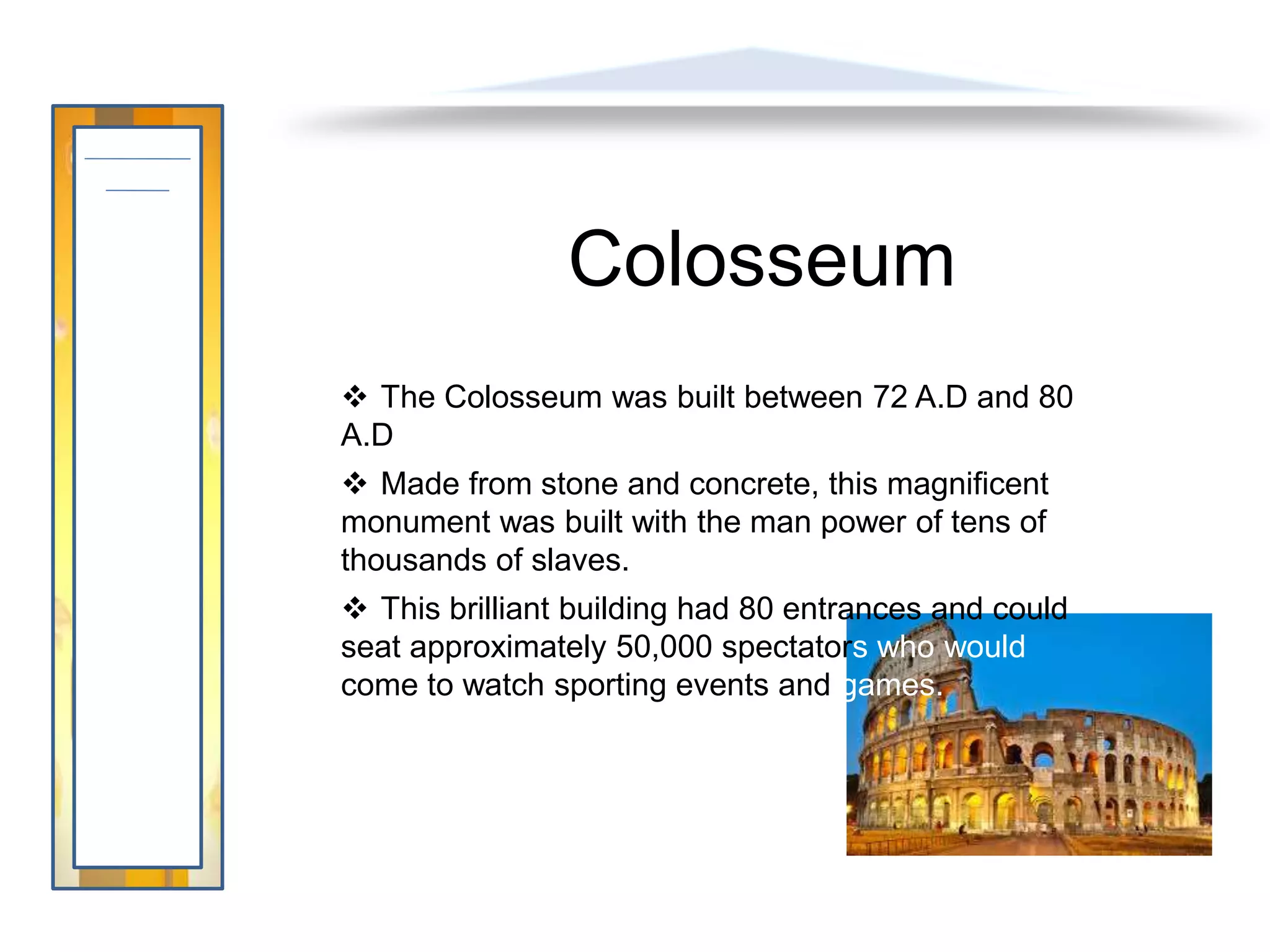 Colosseum
 The Colosseum was built between 72 A.D and 80
A.D
 Made from stone and concrete, this magnificent
monument was built with the man power of tens of
thousands of slaves.
 This brilliant building had 80 entrances and could
seat approximately 50,000 spectators who would
come to watch sporting events and games.
 