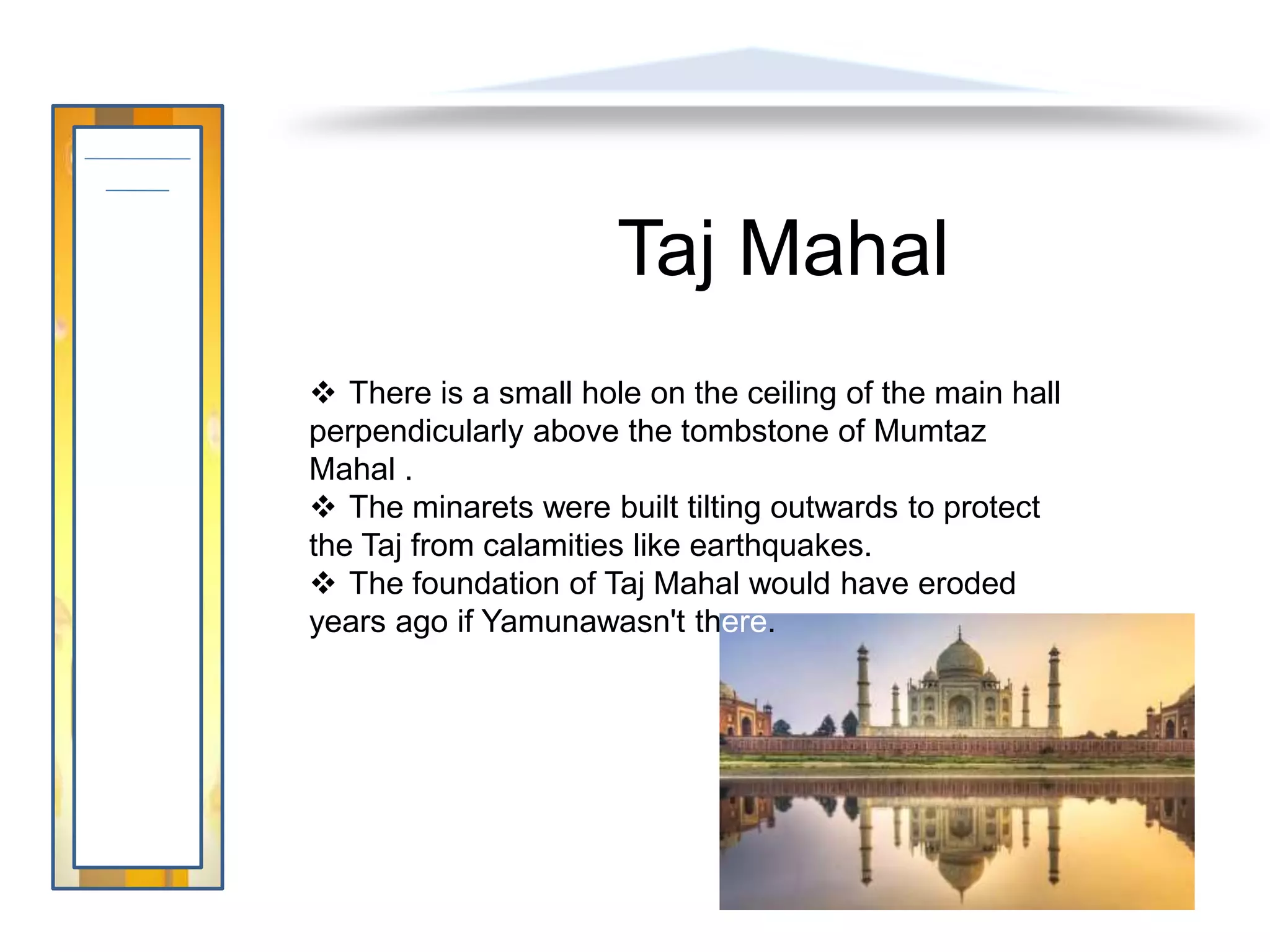Taj Mahal
 There is a small hole on the ceiling of the main hall
perpendicularly above the tombstone of Mumtaz
Mahal .
 The minarets were built tilting outwards to protect
the Taj from calamities like earthquakes.
 The foundation of Taj Mahal would have eroded
years ago if Yamunawasn't there.
 