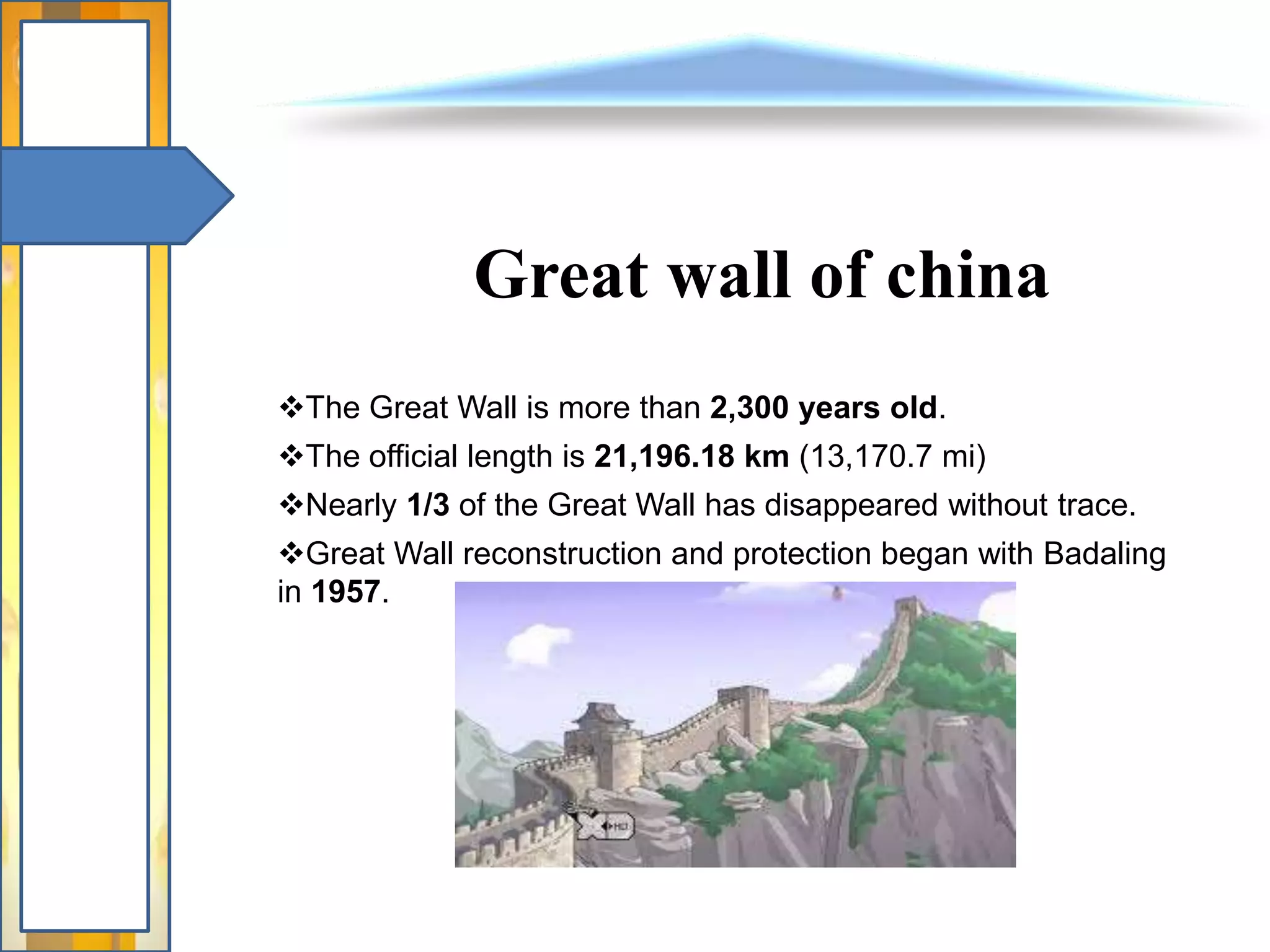 Great wall of china
The Great Wall is more than 2,300 years old.
The official length is 21,196.18 km (13,170.7 mi)
Nearly 1/3 of the Great Wall has disappeared without trace.
Great Wall reconstruction and protection began with Badaling
in 1957.
 