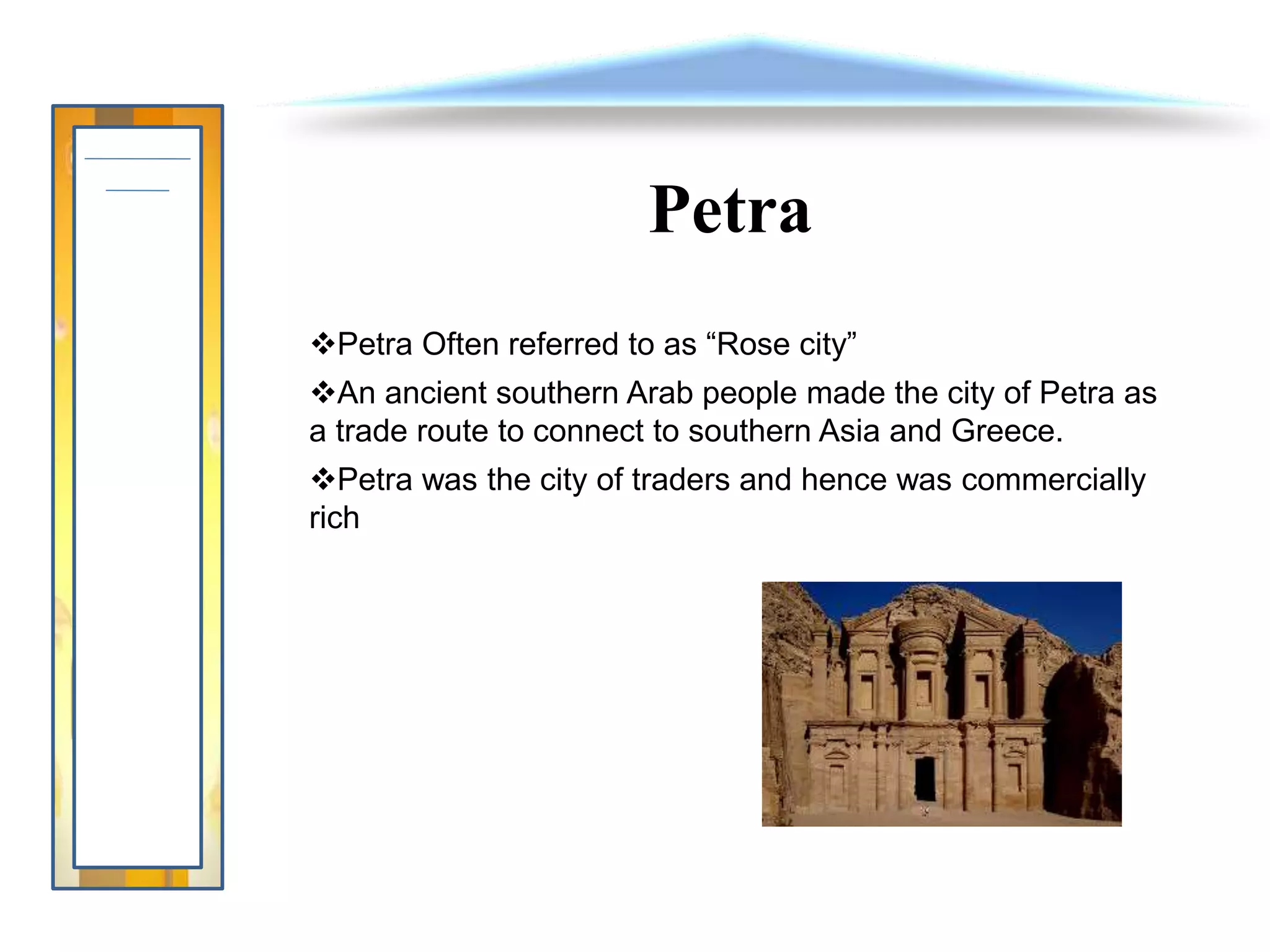 Petra
Petra Often referred to as “Rose city”
An ancient southern Arab people made the city of Petra as
a trade route to connect to southern Asia and Greece.
Petra was the city of traders and hence was commercially
rich
 