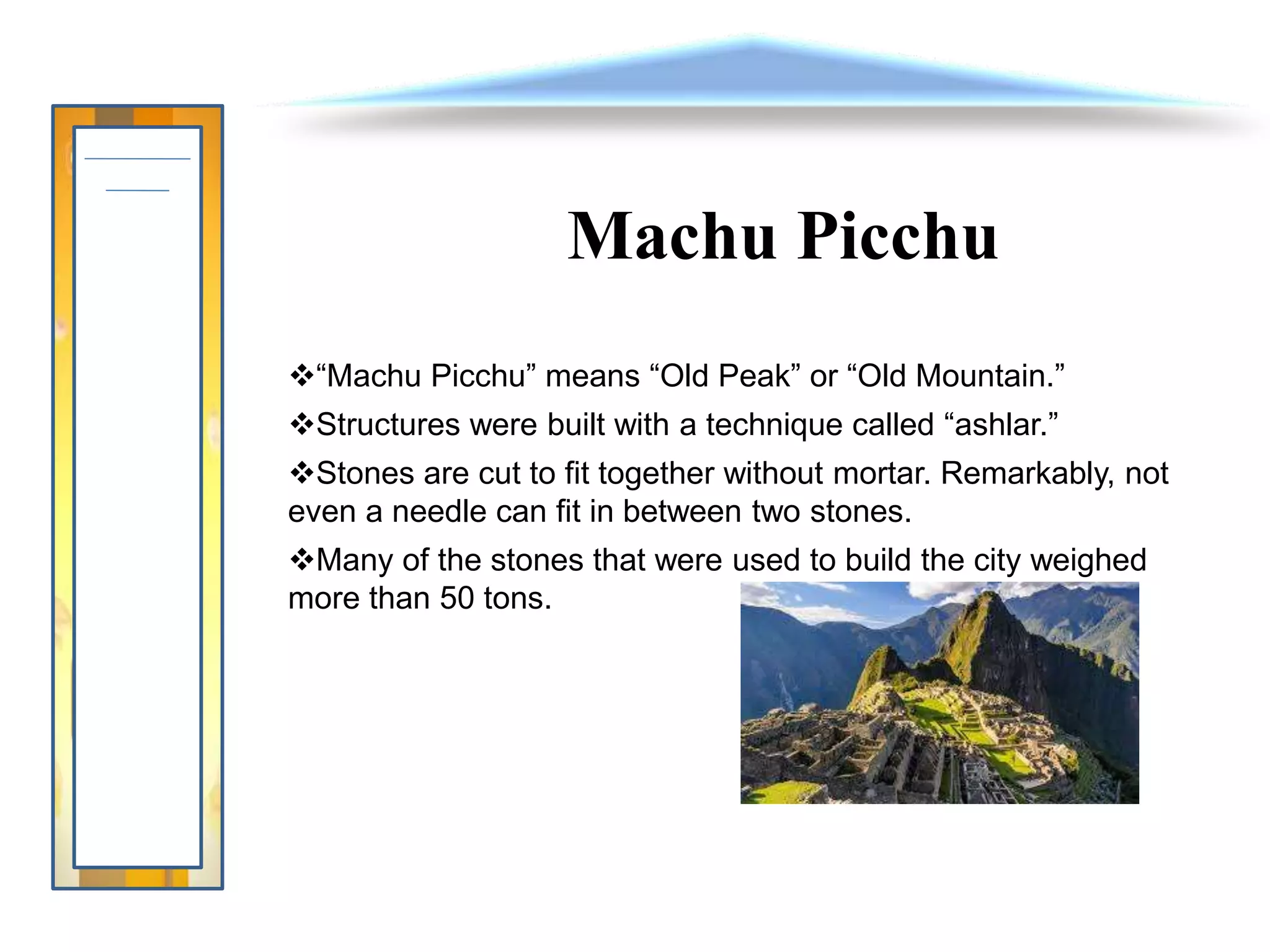 Machu Picchu
“Machu Picchu” means “Old Peak” or “Old Mountain.”
Structures were built with a technique called “ashlar.”
Stones are cut to fit together without mortar. Remarkably, not
even a needle can fit in between two stones.
Many of the stones that were used to build the city weighed
more than 50 tons.
 