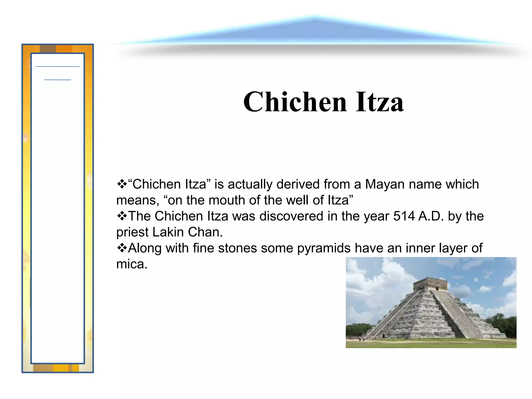 Chichen Itza
“Chichen Itza” is actually derived from a Mayan name which
means, “on the mouth of the well of Itza”
The Chichen Itza was discovered in the year 514 A.D. by the
priest Lakin Chan.
Along with fine stones some pyramids have an inner layer of
mica.
 