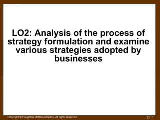 LO2: Analysis of the process of
strategy formulation and examine
  various strategies adopted by
           businesses




Copyright © Houghton Mifflin Company. All rights reserved.   2|1
 
