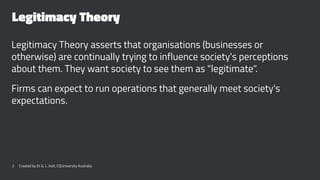 Legitimacy Theory
Legitimacy Theory asserts that organisations (businesses or
otherwise) are continually trying to influence society's perceptions
about them. They want society to see them as "legitimate".
Firms can expect to run operations that generally meet society's
expectations.
2 Created by Dr G. L. Ilott, CQUniversity Australia
 