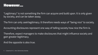 However…
"Legitimacy" is not something the firm can acquire and build upon. It is only given
by society, and can be taken away.
The firm can only seek legitimacy. It therefore needs ways of "being nice" to society.
Accounting disclosures represent one way of telling society how nice the firm is.
Therefore, expect managers to make disclosures that might influence society and
gain greater legitimacy.
And the opposite is also true.
5 Created by Dr G. L. Ilott, CQUniversity Australia
 