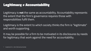 Legitimacy ≠ Accountability
Legitimacy is not the same as accountability. Accountability represents
the extent that the firm's governance requires those with
responsibilities fulfil them.
Legitimacy is the extent to which society thinks the firm is "legitimate"
and worth supporting.
It may be possible for a firm to be motivated in its disclosures by needs
for legitimacy that work against the need for accountability.
7 Created by Dr G. L. Ilott, CQUniversity Australia
 