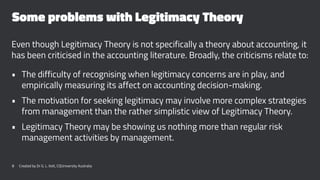 Some problems with Legitimacy Theory
Even though Legitimacy Theory is not specifically a theory about accounting, it
has been criticised in the accounting literature. Broadly, the criticisms relate to:
• The difficulty of recognising when legitimacy concerns are in play, and
empirically measuring its affect on accounting decision-making.
• The motivation for seeking legitimacy may involve more complex strategies
from management than the rather simplistic view of Legitimacy Theory.
• Legitimacy Theory may be showing us nothing more than regular risk
management activities by management.
8 Created by Dr G. L. Ilott, CQUniversity Australia
 