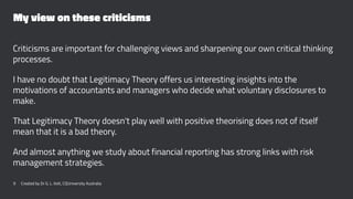 My view on these criticisms
Criticisms are important for challenging views and sharpening our own critical thinking
processes.
I have no doubt that Legitimacy Theory offers us interesting insights into the
motivations of accountants and managers who decide what voluntary disclosures to
make.
That Legitimacy Theory doesn't play well with positive theorising does not of itself
mean that it is a bad theory.
And almost anything we study about financial reporting has strong links with risk
management strategies.
9 Created by Dr G. L. Ilott, CQUniversity Australia
 
