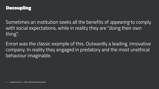 Decoupling
Sometimes an institution seeks all the benefits of appearing to comply
with social expectations, while in reality they are "doing their own
thing".
Enron was the classic example of this. Outwardly a leading, innovative
company. In reality they engaged in predatory and the most unethical
behaviour imaginable.
7 Created by Dr G. L. Ilott, CQUniversity Australia
 