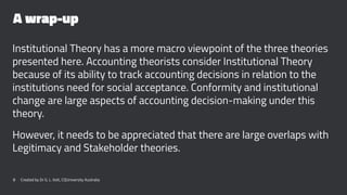 A wrap-up
Institutional Theory has a more macro viewpoint of the three theories
presented here. Accounting theorists consider Institutional Theory
because of its ability to track accounting decisions in relation to the
institutions need for social acceptance. Conformity and institutional
change are large aspects of accounting decision-making under this
theory.
However, it needs to be appreciated that there are large overlaps with
Legitimacy and Stakeholder theories.
8 Created by Dr G. L. Ilott, CQUniversity Australia
 