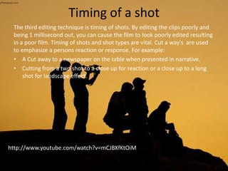 Timing of a shot
The third editing technique is timing of shots. By editing the clips poorly and
being 1 millisecond out, you can cause the film to look poorly edited resulting
in a poor film. Timing of shots and shot types are vital. Cut a way's are used
to emphasize a persons reaction or response. For example:
• A Cut away to a newspaper on the table when presented in narrative.
• Cutting from a two shot to a close up for reaction or a close up to a long
shot for landscape effect.
http://www.youtube.com/watch?v=mCJBXfKtOiM
 