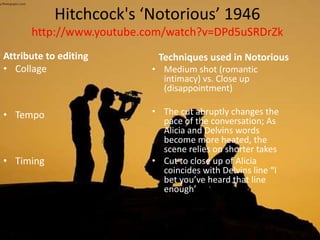 Hitchcock's ‘Notorious’ 1946
http://www.youtube.com/watch?v=DPd5uSRDrZk
Attribute to editing
• Collage
• Tempo
• Timing
Techniques used in Notorious
• Medium shot (romantic
intimacy) vs. Close up
(disappointment)
• The cut abruptly changes the
pace of the conversation; As
Alicia and Delvins words
become more heated, the
scene relies on shorter takes
• Cut to close up of Alicia
coincides with Delvins line “I
bet you’ve heard that line
enough’
 