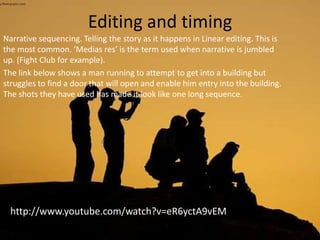 Editing and timing
Narrative sequencing. Telling the story as it happens in Linear editing. This is
the most common. ‘Medias res’ is the term used when narrative is jumbled
up. (Fight Club for example).
The link below shows a man running to attempt to get into a building but
struggles to find a door that will open and enable him entry into the building.
The shots they have used has made it look like one long sequence.
http://www.youtube.com/watch?v=eR6yctA9vEM
 
