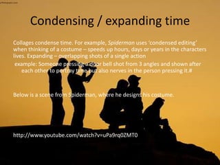 Condensing / expanding time
Collages condense time. For example, Spiderman uses ‘condensed editing’
when thinking of a costume – speeds up hours, days or years in the characters
lives. Expanding – overlapping shots of a single action
example: Someone pressing a door bell shot from 3 angles and shown after
each other to portray time but also nerves in the person pressing it.#
Below is a scene from Spiderman, where he designs his costume.
http://www.youtube.com/watch?v=uPa9rq0ZMT0
 