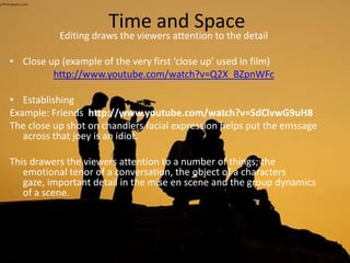 Time and Space
Editing draws the viewers attention to the detail
• Close up (example of the very first ‘close up’ used in film)
http://www.youtube.com/watch?v=Q2X_BZpnWFc
• Establishing
Example: Friends http://www.youtube.com/watch?v=SdClvwG9uH8
The close up shot on chandlers facial expression helps put the emssage
across that joey is an idiot.
This drawers the viewers attention to a number of things; the
emotional tenor of a conversation, the object of a characters
gaze, important detail in the mise en scene and the group dynamics
of a scene.
 