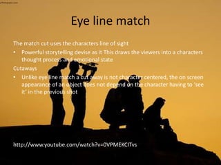 Eye line match
The match cut uses the characters line of sight
• Powerful storytelling devise as it This draws the viewers into a characters
thought process and emotional state
Cutaways
• Unlike eye line match a cut away is not character centered, the on screen
appearance of an object does not depend on the character having to ‘see
it’ in the previous shot
http://www.youtube.com/watch?v=0VPMEKCITvs
 