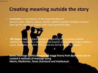 Creating meaning outside the story
• Continuity is consistency of the characteristics of
persons, plot, objects, places, events, abilities and the fictional universe
seen by the reader or viewer over some period of time.
• 180 degree rule is a basic guideline regarding the on-screen spatial
relationship between a character and another character or object within a
scene. Examples of when this is used are Ant & Dec and Jedward.
• Soviet Montage (political meaning) was a theory from Eisenstein and he
created 5 methods of montage being
Metric, Rhythminc, Tonal, Overtonal and Intellectual.
 