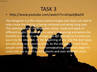 TASK 3
• http://www.youtube.com/watch?v=xlrqaAjBwS4
The Hangover is a film where camera angles and shots are vital to
help create the feeling of being confused and being hung over.
The selected scene I have chosen, shows loads and loads of
different angles. Depending on what's’ happening and where the
location is, the shots will change and will attempt to try and suck
you in to the situation. At the beginning of the clip the shot types
are one shots and panning shots. As the clip goes on and more
people come in creating more conversations, two shots begin to
come into use as well as dolly zooms and over shoulder shots.
 