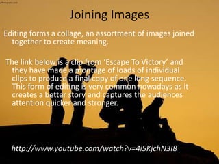 Joining Images
Editing forms a collage, an assortment of images joined
together to create meaning.
The link below is a clip from ‘Escape To Victory’ and
they have made a montage of loads of individual
clips to produce a final copy of one long sequence.
This form of editing is very common nowadays as it
creates a better story and captures the audiences
attention quicker and stronger.
http://www.youtube.com/watch?v=4i5KjchN3I8
 