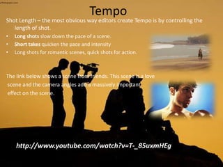 Tempo
Shot Length – the most obvious way editors create Tempo is by controlling the
length of shot.
• Long shots slow down the pace of a scene.
• Short takes quicken the pace and intensity
• Long shots for romantic scenes, quick shots for action.
The link below shows a scene from friends. This scene is a love
scene and the camera angles add a massively important
effect on the scene.
http://www.youtube.com/watch?v=T-_85uxmHEg
 