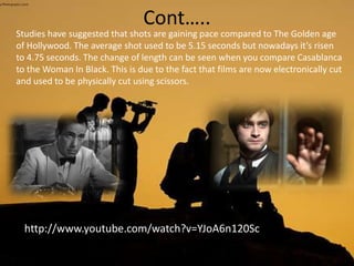 Cont…..
Studies have suggested that shots are gaining pace compared to The Golden age
of Hollywood. The average shot used to be 5.15 seconds but nowadays it’s risen
to 4.75 seconds. The change of length can be seen when you compare Casablanca
to the Woman In Black. This is due to the fact that films are now electronically cut
and used to be physically cut using scissors.
http://www.youtube.com/watch?v=YJoA6n120Sc
 