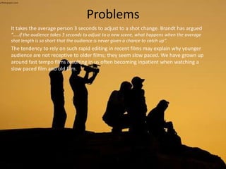 Problems
It takes the average person 3 seconds to adjust to a shot change. Brandt has argued
“…..if the audience takes 3 seconds to adjust to a new scene, what happens when the average
shot length is so short that the audience is never given a chance to catch up”.
The tendency to rely on such rapid editing in recent films may explain why younger
audience are not receptive to older films; they seem slow paced. We have grown up
around fast tempo films resulting in us often becoming inpatient when watching a
slow paced film and old film.
 