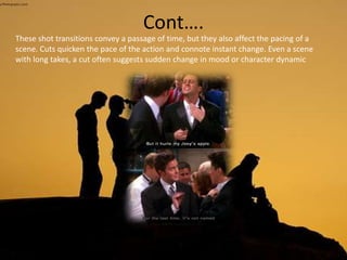 Cont….
These shot transitions convey a passage of time, but they also affect the pacing of a
scene. Cuts quicken the pace of the action and connote instant change. Even a scene
with long takes, a cut often suggests sudden change in mood or character dynamic
 