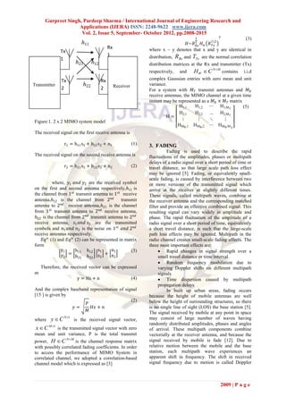 Gurpreet Singh, Pardeep Sharma / International Journal of Engineering Research and
                     Applications (IJERA) ISSN: 2248-9622 www.ijera.com
                      Vol. 2, Issue 5, September- October 2012, pp.2008-2015
                                                                                                1               𝑇 (3)
                             ℎ11                                                            𝐻~𝑅 2
                                                                                            𝐻𝑤  𝑅𝑥
                                                                                                          12
                                                                                                         𝑅 𝑇𝑥
                                              Rx                    where x ~ y denotes that x and y are identical in
               Tx
                                              1                     distribution,   RRx and TTx      are the normal correlation
               1
                           ℎ21     ℎ12                              distribution matrices at the Rx and transmitter (Tx)
                                                                    respectively,     and      H W  C N M contains       i.i.d
               Tx                        Rx                         complex Gaussian entries with zero mean and unit
Transmitter                  ℎ22                   Receiver         variance.
               2                         2                          For a system with 𝑀 𝑇 transmit antennas and 𝑀 𝑅
                                                                    receive antennas, the MIMO channel at a given time
                                                                    instant may be represented as a 𝑀 𝑅 × 𝑀 𝑇 matrix
                                                                                    H1,1   H1,2 ⋯ H1,MT              (5)
                                                                                    H2,1   H2,2 … H2,MT
                                                                             H=
Figure:1. 2 x 2 MIMO system model                                                    ⋮       ⋮     ⋱      ⋮
                                                                                  HMR ,1 HMR,2 ⋯ HMR ,M
                                                                                                                    T
The received signal on the first receive antenna is

                r1 = h11 s1 + h12 s2 + n1                     (1)   3. FADING
                                                                              Fading is used to describe the rapid
The received signal on the second receive antenna is                fluctuations of the amplitudes, phases or multipath
                                                                    delays of a radio signal over a short period of time or
                r2 = h21 s1 + h22 s2 + n2                     (2)   travel distance, so that large scale path loss effect
                                                                    may be ignored [5]. Fading, or equivalently small-
                                                                    scale fading, is caused by interference between two
          where, 𝑦1 𝑎𝑛𝑑 𝑦2 are the received symbol                  or more versions of the transmitted signal which
on the first and second antenna respectively,ℎ11 is                 arrive at the receiver at slightly different times.
the channel from 1 𝑠𝑡 transmit antenna to 1 𝑠𝑡 receive              These signals, called multipath waves, combine at
antenna,ℎ12 is the channel from 2 𝑛𝑑          transmit              the receiver antenna and the corresponding matched
antenna to 2 𝑛𝑑 receive antenna,ℎ21 is the channel                  filter and provide an effective combined signal. This
from 1 𝑠𝑡 transmit antenna to 2 𝑛𝑑 receive antenna,                 resulting signal can vary widely in amplitude and
ℎ22 is the channel from 2 𝑛𝑑 transmit antenna to 2 𝑛𝑑               phase. The rapid fluctuation of the amplitude of a
receive antenna, 𝑠1 𝑎𝑛𝑑 𝑠2 are the transmitted                      radio signal over a short period of time, equivalently
symbols and 𝑛1 𝑎𝑛𝑑 𝑛2 is the noise on 1 𝑠𝑡 𝑎𝑛𝑑 2 𝑛𝑑                 a short travel distance, is such that the large-scale
receive antennas respectively.                                      path loss effects may be ignored. Multipath in the
    𝐸𝑞 𝑛 (1) and 𝐸𝑞 𝑛 (2) can be represented in matrix              radio channel creates small-scale fading effects. The
form                                                                three most important effects are:
               y1     h11 h12 s1         n1        (3)                     Rapid changes in signal strength over a
               y2 = h21 h22 s2 + n2                                       small travel distance or time interval
                                                                           Random frequency modulation due to
     Therefore, the received vector can be expressed                      varying Doppler shifts on different multipath
as                                                                        signals
                           y = Hs + n                         (4)          Time dispersion caused by multipath
                                                                          propagation delays
And the complex baseband representation of signal                             In built up urban areas, fading occurs
[15 ] is given by                                                   because the height of mobile antennas are well
                                              (2)                   below the height of surrounding structures, so there
                       𝑃
                  𝑦=      𝐻𝑥 + 𝑛                                    is no single line of sight (LOS) the base station [5].
                       𝑀                                            The signal received by mobile at any point in space
where     y  C N 1   is the received signal vector,               may consist of large number of waves having
                                                                    randomly distributed amplitudes, phases and angles
 x  C M 1 is the transmitted signal vector with zero              of arrival. These multipath components combine
mean and unit variance, P is the total transmit                     vectorially at the receiver antenna, and because the
                    N M
power, H  C         is the channel response matrix                 signal received by mobile is fade [12]. Due to
with possibly correlated fading coefficients. In order              relative motion between the mobile and the base
to access the performance of MIMO System in                         station, each multipath wave experiences an
correlated channel, we adopted a correlation-based                  apparent shift in frequency. The shift in received
channel model which is expressed as [3]                             signal frequency due to motion is called Doppler



                                                                                                                2009 | P a g e
 