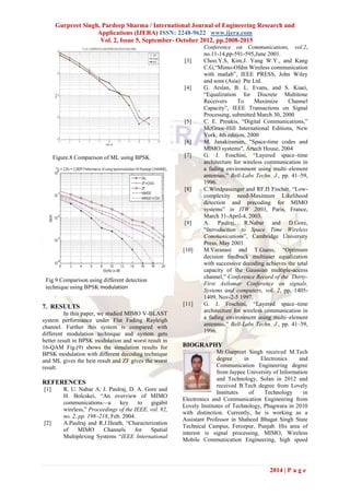 Gurpreet Singh, Pardeep Sharma / International Journal of Engineering Research and
                    Applications (IJERA) ISSN: 2248-9622 www.ijera.com
                     Vol. 2, Issue 5, September- October 2012, pp.2008-2015
                                                                 Conference on Communications, vol.2,
                                                                 no.11-14,pp-591-595,June 2001.
                                                         [3]     Choo.Y.S, Kim.J. Yang W.Y., and Kang
                                                                 C.G,―Mimo-Ofdm Wireless communication
                                                                 with matlab‖, IEEE PRESS, John Wiley
                                                                 and sons (Asia) Pte Ltd.
                                                         [4]     G. Arslan, B. L. Evans, and S. Kiaei,
                                                                 ―Equalization for Discrete Multitone
                                                                 Receivers      To     Maximize    Channel
                                                                 Capacity‖, IEEE Transactions on Signal
                                                                 Processing, submitted March 30, 2000
                                                         [5]     C. E. Proakis, ―Digital Communications,‖
                                                                 McGraw-Hill International Editions, New
                                                                 York, 4th edition, 2000
                                                         [6]     M. Janakiraman, "Space-time codes and
                                                                 MIMO systems", Artech House, 2004
      Figure.8 Comparison of ML using BPSK               [7]     G. J. Foschini, ―Layered space–time
                                                                 architecture for wireless communication in
                                                                 a fading environment using multi–element
                                                                 antennas,‖ Bell-Labs Techn. J., pp. 41–59,
                                                                 1996.
                                                         [8]     C.Windpassinger and RF.H Fischer, ―Low-
                                                                 complexity need-Maximum Likelihood
                                                                 detection and precoding for MIMO
                                                                 systems‖ in ITW 2003, Paris, France,
                                                                 March 31-April-4, 2003.
                                                         [9]     A. Paulraj, R.Nabar and D.Gore,
                                                                 ―Introduction to Space Time Wireless
                                                                 Communications‖, Cambridge University
                                                                 Press, May 2003.
                                                         [10]    M.Varanasi and T.Guess, ―Optimum
                                                                 decision feedback multiuser equalization
                                                                 with successive decoding achieves the total
                                                                 capacity of the Gaussian multiple-access
                                                                 channel,‖ Conference Record of the Thirty-
 Fig.9 Comparison using different detection
                                                                 First Asilomar Conference on signals,
 technique using BPSK modulation
                                                                 Systems and computers, vol. 2, pp. 1405-
                                                                 1409, Nov-2-5 1997.
7. RESULTS                                               [11]    G. J. Foschini, ―Layered space–time
          In this paper, we studied MIMO V-BLAST                 architecture for wireless communication in
system performance under Flat Fading Rayleigh                    a fading environment using multi–element
channel. Further this system is compared with                    antennas,‖ Bell-Labs Techn. J., pp. 41–59,
different modulation technique and system gets                   1996.
better result in BPSK modulation and worst result in
16-QAM Fig.(9) shows the simulation results for          BIOGRAPHY
BPSK modulation with different decoding technique                      Mr.Gurpreet Singh received M.Tech
and ML gives the best result and ZF gives the worst                    degree     in    Electronics      and
result.                                                                Communication Engineering degree
                                                                       from Jaypee University of Information
                                                                       and Technology, Solan in 2012 and
REFERENCES                                                             received B.Tech degree from Lovely
[1]       R. U. Nabar A. J. Paulraj, D. A. Gore and
                                                                       Institutes    of   Technology      in
          H. Bolcskei, ―An overview of MIMO
                                                         Electronics and Communication Engineering from
          communications—a       key     to   gigabit
                                                         Lovely Institutes of Technology, Phagwara in 2010
          wireless,‖ Proceedings of the IEEE, vol. 92,
                                                         with distinction. Currently, he is working as a
          no. 2, pp. 198–218, Feb. 2004.
                                                         Assistant Professor in Shaheed Bhagat Singh State
[2]       A.Paulraj and R.J.Heath, ―Characterization
                                                         Technical Campus, Ferozpur, Punjab. His area of
          of     MIMO      Channels     for   Spatial
                                                         interest is signal processing, MIMO, Wireless
          Multiplexing Systems ―IEEE International
                                                         Mobile Communication Engineering, high speed




                                                                                            2014 | P a g e
 