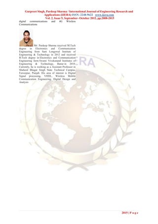 Gurpreet Singh, Pardeep Sharma / International Journal of Engineering Research and
                   Applications (IJERA) ISSN: 2248-9622 www.ijera.com
                    Vol. 2, Issue 5, September- October 2012, pp.2008-2015
digital communications       and    4G     Wireless
Communications




              Mr. Pardeep Sharma received M.Tech
degree in Electronics and Communication
Engineering from Sant Longowal Institute of
Engineering & Technology in 2012 and received
B.Tech degree in Electronics and Communication
Engineering form Swami Vivekanand Institutes of
Engineering & Technology, Banur in 2010.
Currently, he is working as a Assistant Professor in
Shaheed Bhagat Singh State Technical Campus,
Ferozepur, Punjab. His area of interest is Digital
Signal processing, VHDL, Wireless Mobile
Communication Engineering, Digital Design and
Analysis




                                                                              2015 | P a g e
 