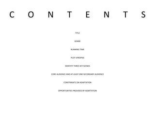 C O N T E N T S
TITLE
GENRE
RUNNING TIME
PLOT SYNOPSIS
IDENTIFY THREE KEY SCENES
CORE AUDIENCE AND AT LEAST ONE SECONDARY AUDIENCE
CONSTRAINTS ON ADAPTATION
OPPORTUNITIES PROVIDED BY ADAPTATION
 