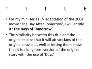 T I T L E
• For my mini series TV adaptation of the 2004
movie ‘The Day After Tomorrow’, I will entitle
it ‘The Days of Tomorrow’.
• The similarity between this title and the
original means that it will attract fans of the
original movie, as well as letting them know
that it is a long form version of the original
story with the use of ‘Days’.
 