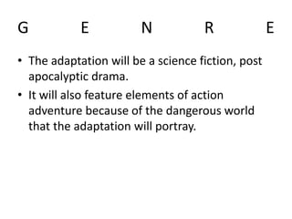 G E N R E
• The adaptation will be a science fiction, post
apocalyptic drama.
• It will also feature elements of action
adventure because of the dangerous world
that the adaptation will portray.
 