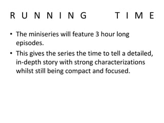 R U N N I N G T I M E
• The miniseries will feature 3 hour long
episodes.
• This gives the series the time to tell a detailed,
in-depth story with strong characterizations
whilst still being compact and focused.
 