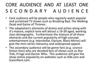 CORE AUDIENCE AND AT LEAST ONE
S E C O N D A R Y A U D I E N C E
• Core audience will be people who regularly watch popular
and acclaimed TV shows such as Breaking Bad, The Walking
Dead and Game of Thrones.
• The adaptation’s elements of drama and action along with
it’s mature, explicit tone will attract a 19-39 aged, working
class demographic. Furthermore the mixture of all these
elements and the current popularity of high-concept
entertainment (e.g. Interstellar, Elysium, Black Mirror) will
give the mini-series relevancy and widespread appeal.
• The secondary audience will be genre fans (e.g. science
fiction fans) who are devoted fans of shows such as Star
Trek, Fringe and Doctor Who. This audience will give the
show online popularity on websites such as IGN.com and
SceenRant.com.
 