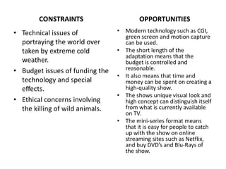 CONSTRAINTS
• Technical issues of
portraying the world over
taken by extreme cold
weather.
• Budget issues of funding the
technology and special
effects.
• Ethical concerns involving
the killing of wild animals.
OPPORTUNITIES
• Modern technology such as CGI,
green screen and motion capture
can be used.
• The short length of the
adaptation means that the
budget is controlled and
reasonable.
• It also means that time and
money can be spent on creating a
high-quality show.
• The shows unique visual look and
high concept can distinguish itself
from what is currently available
on TV.
• The mini-series format means
that it is easy for people to catch
up with the show on online
streaming sites such as Netflix,
and buy DVD’s and Blu-Rays of
the show.
 