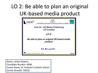 LO 2: Be able to plan an original
UK-based media product
Name: Jordan Bowers
Candidate Number: 4008
Center Name: St. Andrew’s Catholic School
Center Number: 64135
 