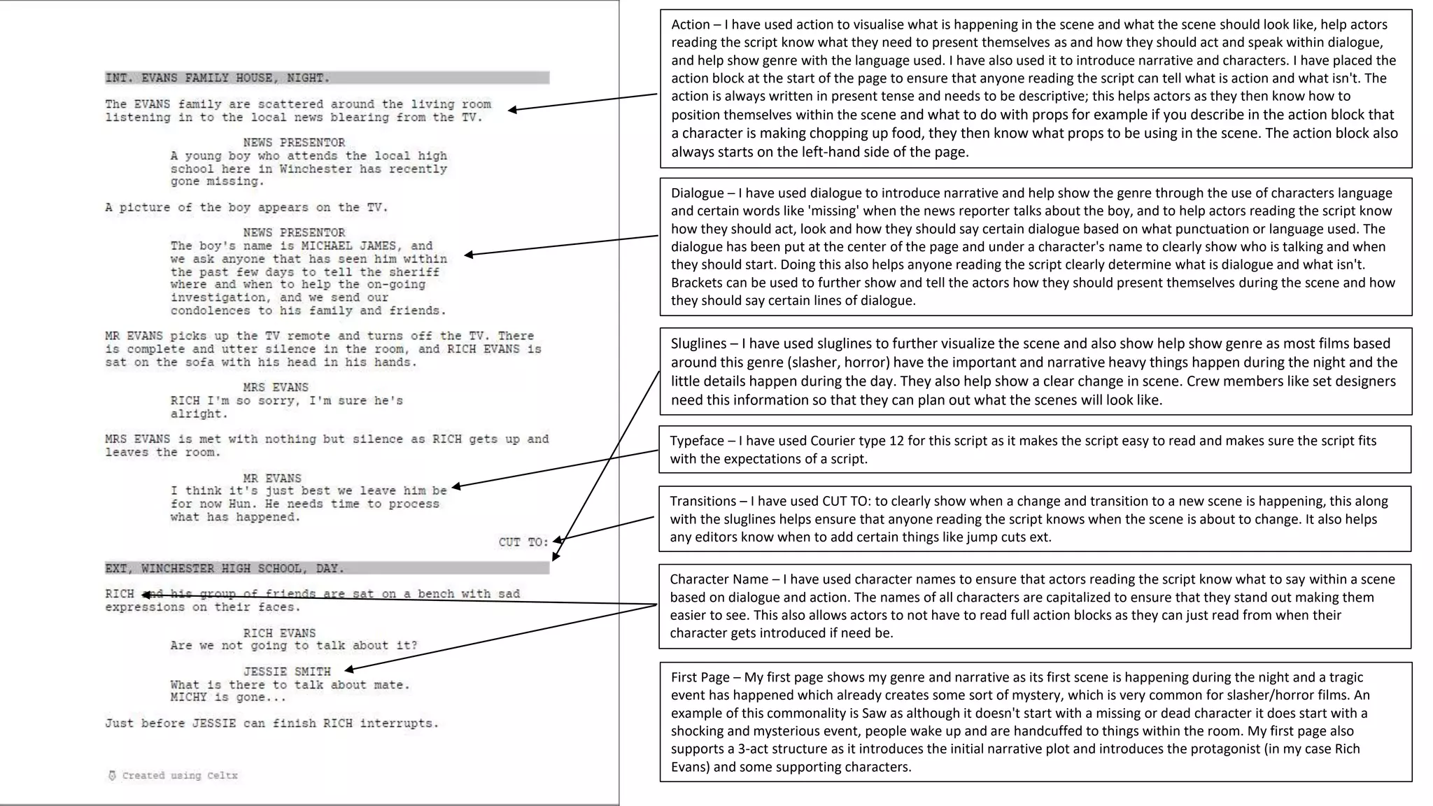 Action – I have used action to visualise what is happening in the scene and what the scene should look like, help actors
reading the script know what they need to present themselves as and how they should act and speak within dialogue,
and help show genre with the language used. I have also used it to introduce narrative and characters. I have placed the
action block at the start of the page to ensure that anyone reading the script can tell what is action and what isn't. The
action is always written in present tense and needs to be descriptive; this helps actors as they then know how to
position themselves within the scene and what to do with props for example if you describe in the action block that
a character is making chopping up food, they then know what props to be using in the scene. The action block also
always starts on the left-hand side of the page.
Dialogue – I have used dialogue to introduce narrative and help show the genre through the use of characters language
and certain words like 'missing' when the news reporter talks about the boy, and to help actors reading the script know
how they should act, look and how they should say certain dialogue based on what punctuation or language used. The
dialogue has been put at the center of the page and under a character's name to clearly show who is talking and when
they should start. Doing this also helps anyone reading the script clearly determine what is dialogue and what isn't.
Brackets can be used to further show and tell the actors how they should present themselves during the scene and how
they should say certain lines of dialogue.
Sluglines – I have used sluglines to further visualize the scene and also show help show genre as most films based
around this genre (slasher, horror) have the important and narrative heavy things happen during the night and the
little details happen during the day. They also help show a clear change in scene. Crew members like set designers
need this information so that they can plan out what the scenes will look like.
Typeface – I have used Courier type 12 for this script as it makes the script easy to read and makes sure the script fits
with the expectations of a script.
Transitions – I have used CUT TO: to clearly show when a change and transition to a new scene is happening, this along
with the sluglines helps ensure that anyone reading the script knows when the scene is about to change. It also helps
any editors know when to add certain things like jump cuts ext.
Character Name – I have used character names to ensure that actors reading the script know what to say within a scene
based on dialogue and action. The names of all characters are capitalized to ensure that they stand out making them
easier to see. This also allows actors to not have to read full action blocks as they can just read from when their
character gets introduced if need be.
First Page – My first page shows my genre and narrative as its first scene is happening during the night and a tragic
event has happened which already creates some sort of mystery, which is very common for slasher/horror films. An
example of this commonality is Saw as although it doesn't start with a missing or dead character it does start with a
shocking and mysterious event, people wake up and are handcuffed to things within the room. My first page also
supports a 3-act structure as it introduces the initial narrative plot and introduces the protagonist (in my case Rich
Evans) and some supporting characters.
 