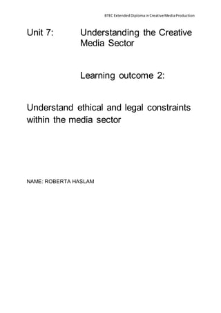 BTEC ExtendedDiplomainCreativeMediaProduction
Unit 7: Understanding the Creative
Media Sector
Learning outcome 2:
Understand ethical and legal constraints
within the media sector
NAME: ROBERTA HASLAM
 