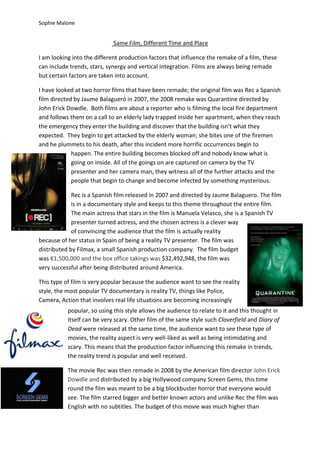 Sophie Malone


                             Same Film, Different Time and Place

I am looking into the different production factors that influence the remake of a film, these
can include trends, stars, synergy and vertical integration. Films are always being remade
but certain factors are taken into account.

I have looked at two horror films that have been remade; the original film was Rec a Spanish
film directed by Jaume Balagueró in 2007, the 2008 remake was Quarantine directed by
John Erick Dowdle. Both films are about a reporter who is filming the local fire department
and follows them on a call to an elderly lady trapped inside her apartment, when they reach
the emergency they enter the building and discover that the building isn’t what they
expected. They begin to get attacked by the elderly woman; she bites one of the firemen
and he plummets to his death, after this incident more horrific occurrences begin to
             happen. The entire building becomes blocked off and nobody know what is
             going on inside. All of the goings on are captured on camera by the TV
             presenter and her camera man, they witness all of the further attacks and the
             people that begin to change and become infected by something mysterious.

             Rec is a Spanish film released in 2007 and directed by Jaume Balaguero. The film
             is in a documentary style and keeps to this theme throughout the entire film.
             The main actress that stars in the film is Manuela Velasco, she is a Spanish TV
             presenter turned actress, and the chosen actress is a clever way
             of convincing the audience that the film is actually reality
because of her status in Spain of being a reality TV presenter. The film was
distributed by Filmax, a small Spanish production company. The film budget
was €1,500,000 and the box office takings was $32,492,948, the film was
very successful after being distributed around America.

This type of film is very popular because the audience want to see the reality
style, the most popular TV documentary is reality TV, things like Police,
Camera, Action that involves real life situations are becoming increasingly
           popular, so using this style allows the audience to relate to it and this thought in
           itself can be very scary. Other film of the same style such Cloverfield and Diary of
           Dead were released at the same time, the audience want to see these type of
           movies, the reality aspect is very well-liked as well as being intimidating and
           scary. This means that the production factor influencing this remake in trends,
           the reality trend is popular and well received.

           The movie Rec was then remade in 2008 by the American film director John Erick
           Dowdle and distributed by a big Hollywood company Screen Gems, this time
           round the film was meant to be a big blockbuster horror that everyone would
           see. The film starred bigger and better known actors and unlike Rec the film was
           English with no subtitles. The budget of this movie was much higher than
 