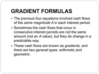 GRADIENT FORMULAS
 The previous four equations involved cash flows
of the same magnitude A in each interest period.
 Sometimes the cash flows that occur in
consecutive interest periods are not the same
amount (not an A value), but they do change in a
predictable way.
 These cash flows are known as gradients, and
there are two general types: arithmetic and
geometric.
 