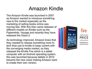 Amazon Kindle
The Amazon Kindle was launched in 2007
as Amazon wanted to introduce something
new to the market especially as the
marketing of selling books online was
moving fast. With this then came releases of
different models on Kindle such as the
Paperwhite, Voyage and recently they have
released the Oasis 2.
As technology improved, Amazon knew that
they needed to release something more hi-
tech than just to kindle to keep current with
the converging media market, so they
released the Kindle Fire which is a tablet
computer with an Android operating system,
this was launched because tablets in 2012
became the new craze making Amazon want
to create their own version.
 