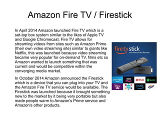 Amazon Fire TV / Firestick
In April 2014 Amazon launched Fire TV which is a
set-top box system similar to the likes of Apple TV
and Google Chromecast. Fire TV allows for
streaming videos from sites such as Amazon Prime
(their own video streaming site) similar to giants like
Netflix, this was launched because video streaming
became very popular for on-demand TV, films etc so
Amazon wanted to launch something that was
current and would be competitive within the
converging media market.
In October 2014 Amazon announced the Firestick
which is a device that you can plug into your TV and
the Amazon Fire TV service would be available. The
Firestick was launched because it brought something
new to the market by it being very portable but also
made people warm to Amazon's Prime service and
Amazon's other products.
 