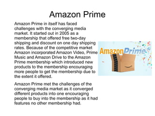 Amazon Prime
Amazon Prime in itself has faced
challenges with the converging media
market. It started out in 2005 as a
membership that offered free two-day
shipping and discount on one day shipping
rates. Because of the competitive market
Amazon incorporated Amazon Video, Prime
Music and Amazon Drive to the Amazon
Prime membership which introduced new
products to the membership encouraging
more people to get the membership due to
the extent it offered.
Amazon Prime met the challenges of the
converging media market as it converged
different products into one encouraging
people to buy into the membership as it had
features no other membership had.
 